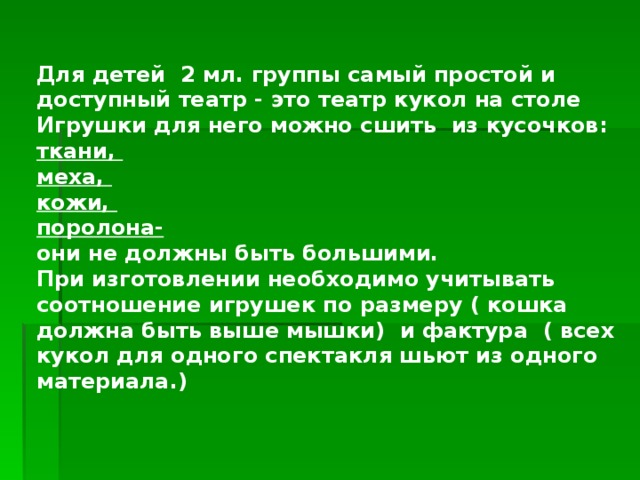 Для детей 2 мл. группы самый простой и доступный театр - это театр кукол на столе  Игрушки для него можно сшить из кусочков:  ткани,  меха,  кожи,  поролона-  они не должны быть большими.  При изготовлении необходимо учитывать соотношение игрушек по размеру ( кошка должна быть выше мышки) и фактура ( всех кукол для одного спектакля шьют из одного материала.)