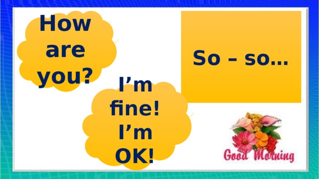 How are you? So – so… I’m fine! I’m OK!