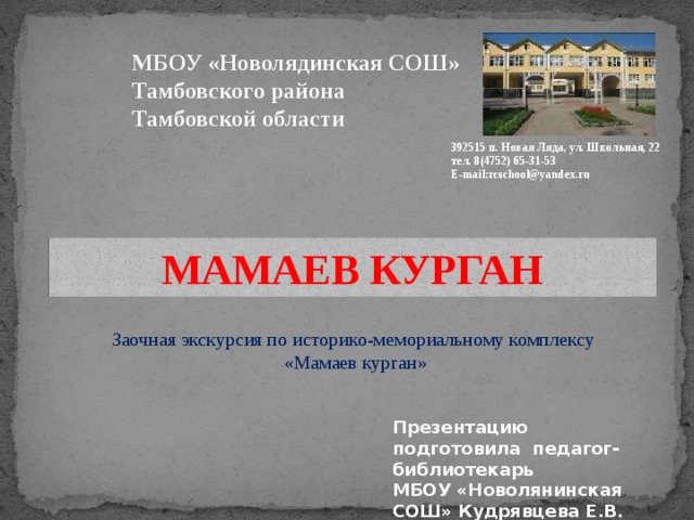 МБОУ «Новолядинская СОШ» Тамбовского района Тамбовской области 392515 п. Новая Ляда, ул. Школьная, 22 тел. 8(4752) 65-31-53 E-mail:rcschool@yandex.ru МАМАЕВ КУРГАН Заочная экскурсия по историко-мемориальному комплексу «Мамаев курган» Презентацию подготовила педагог-библиотекарь МБОУ «Новолянинская СОШ» Кудрявцева Е.В.