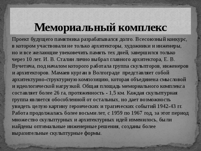 Мемориальный комплекс Проект будущего памятника разрабатывался долго. Всесоюзный конкурс, в котором участвовали не только архитекторы, художники и инженеры, но и все желающие увековечить память тех дней, завершился только через 10 лет. И. В. Сталин лично выбрал главного архитектора, Е. В. Вучетича, под началом которого работала группа скульпторов, инженеров и архитекторов. Мамаев курган в Волгограде представляет собой архитектурно-структурную композицию, которая объединена смысловой и идеологической нагрузкой. Общая площадь мемориального комплекса составляет более 26 га, протяженность - 1,5 км. Каждая скульптурная группа является обособленной от остальных, но дает возможность увидеть целую картину героических и трагических событий 1942-43 гг. Работа продолжалась более восьми лет, с 1959 по 1967 год, за этот период множество скульптурных и архитектурных идей изменилось, были найдены оптимальные инженерные решения, созданы более выразительные скульптурные формы.