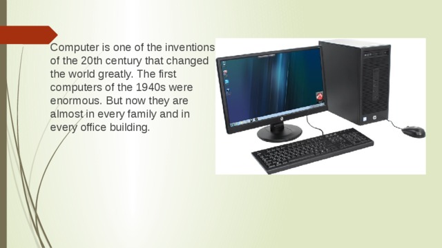 Computer is one of the inventions of the 20th century that changed the world greatly. The first computers of the 1940s were enormous. But now they are almost in every family and in every office building.