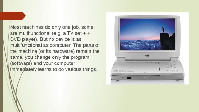 Most machines do only one job, some are multifunctional (e.g. a TV set + + DVD player). But no device is as multifunctional as computer. The parts of the machine (or its hardware) remain the same, you change only the program (software) and your computer immediately learns to do various things .