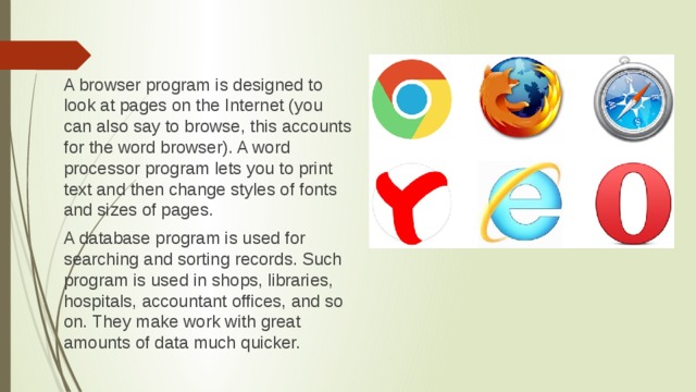 A browser program is designed to look at pages on the Internet (you can also say to browse, this accounts for the word browser). A word processor program lets you to print text and then change styles of fonts and sizes of pages. A database program is used for searching and sorting records. Such program is used in shops, libraries, hospitals, accountant offices, and so on. They make work with great amounts of data much quicker.