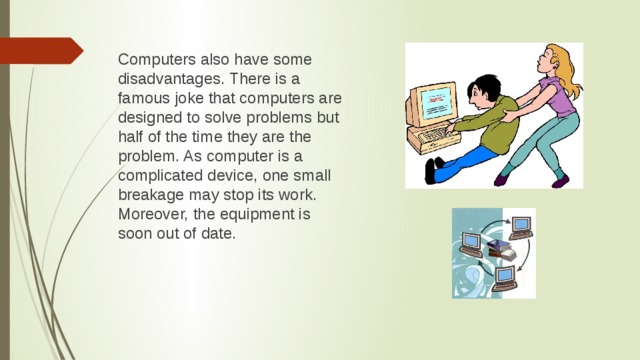 Computers also have some disadvantages. There is a famous joke that computers are designed to solve problems but half of the time they are the problem. As computer is a complicated device, one small breakage may stop its work. Moreover, the equipment is soon out of date.