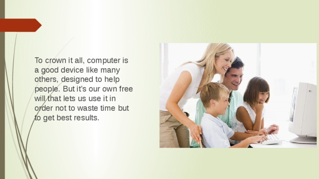 To crown it all, computer is a good device like many others, designed to help people. But it’s our own free will that lets us use it in order not to waste time but to get best results.