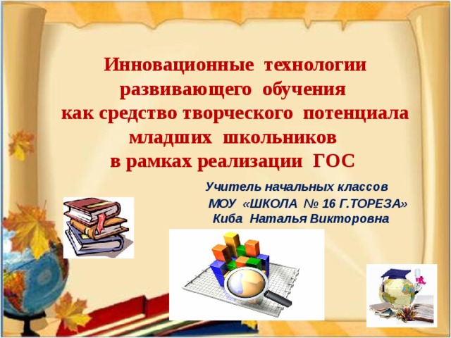 Инновационные технологии  развивающего обучения  как средство творческого потенциала  младших школьников  в рамках реализации ГОС   Учитель начальных классов  МОУ «ШКОЛА № 16 Г.ТОРЕЗА»  Киба Наталья Викторовна