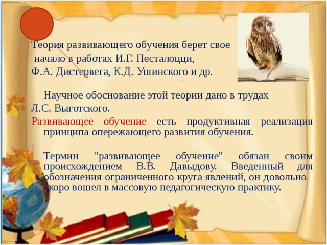 Теория развивающего обучения берет свое  начало в работах И.Г. Песталоцци, Ф.А. Дистервега, К.Д. Ушинского и др.   Научное обоснование этой теории дано в трудах Л.С. Выготского. Развивающее обучение есть продуктивная реализация принципа опережающего развития обучения.   Термин 