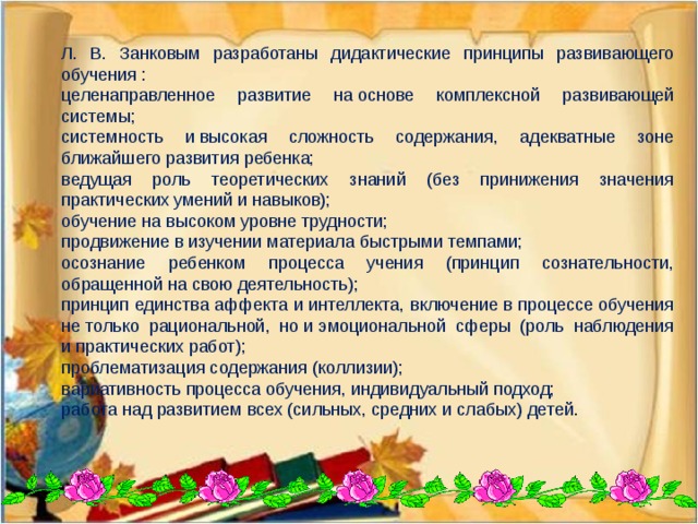 Л. В. Занковым разработаны дидактические принципы развивающего обучения : целенаправленное развитие на основе комплексной развивающей системы; системность и высокая сложность содержания, адекватные зоне ближайшего развития ребенка; ведущая роль теоретических знаний (без принижения значения практических умений и навыков); обучение на высоком уровне трудности; продвижение в изучении материала быстрыми темпами; осознание ребенком процесса учения (принцип сознательности, обращенной на свою деятельность); принцип единства аффекта и интеллекта, включение в процессе обучения не только рациональной, но и эмоциональной сферы (роль наблюдения и практических работ); проблематизация содержания (коллизии); вариативность процесса обучения, индивидуальный подход; работа над развитием всех (сильных, средних и слабых) детей.