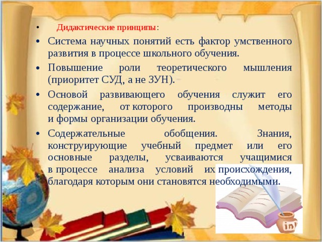 Дидактические принципы : Система научных понятий есть фактор умственного развития в процессе школьного обучения. Повышение роли теоретического мышления (приоритет СУД, а не ЗУН). Основой развивающего обучения служит его содержание, от которого производны методы и формы организации обучения. Содержательные обобщения. Знания, конструирующие учебный предмет или его основные разделы, усваиваются учащимися в процессе анализа условий их происхождения, благодаря которым они становятся необходимыми.