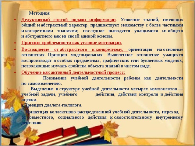 Методика: Дедуктивный способ подачи информации . Усвоение знаний, имеющих общий и абстрактный характер, предшествует знакомству с более частными и конкретными знаниями; последние выводятся учащимися из общего и абстрактного как из своей единой основы. Принцип проблемности как условие мотивации. Восхождение от абстрактного к конкретному, ориентация на основные отношения Принцип моделирования. Выявленное отношение учащихся воспроизводят в особых предметных, графических или буквенных моделях, позволяющих изучать свойства объекта знаний в чистом виде. Обучение как активный деятельностный процесс:  Понимание учебной деятельности ребенка как деятельности по самоизменению.  Выделение в структуре учебной деятельности четырех компонентов — учебной задачи, учебного действия, действия контроля и действия оценки.  Принцип диалога-полилога.  Концепция коллективно-распределенной учебной деятельности, переход от совместного, социального действия к самостоятельному внутреннему действию.