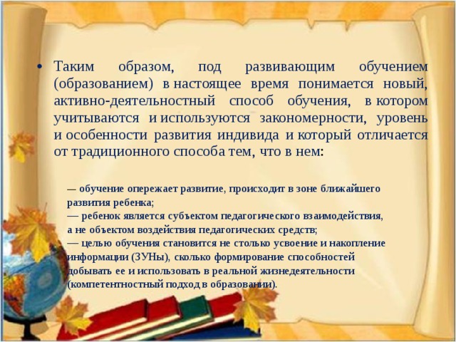 Таким образом, под развивающим обучением (образованием) в настоящее время понимается новый, активно-деятельностный способ обучения, в котором учитываются и используются закономерности, уровень и особенности развития индивида и который отличается от традиционного способа тем, что в нем :