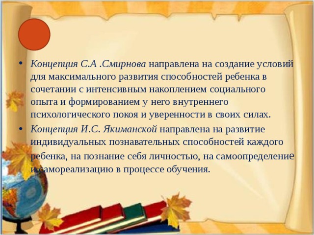 Концепция С.А .Смирнова направлена на создание условий для максимального развития способностей ребенка в сочетании с интенсивным накоплением социального опыта и формированием у него внутреннего психологического покоя и уверенности в своих силах. Концепция И.С. Якиманской направлена на развитие индивидуальных познавательных способностей каждого ребенка, на познание себя личностью, на самоопределени е и самореализацию в процессе обучения.