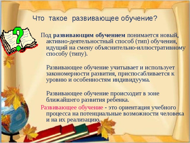 Что такое развивающее обучение?  Под развивающим обучением понимается новый, активно-деятельностный способ (тип) обучения, идущий на смену объяснительно-иллюстративному способу (типу).   Развивающее обучение учитывает и использует закономерности развития, приспосабливается к уровню и особенностям индивидуума.   Развивающее обучение происходит в зоне ближайшего развития ребенка.  Развивающее обучение - это ориентация учебного процесса на потенциальные возможности человека и на их реализацию.