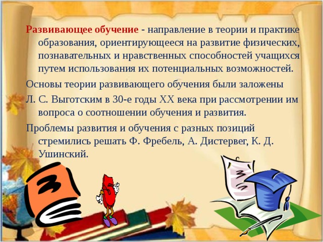 Развивающее обучение  - направление в теории и практике образования, ориентирующееся на развитие физических, познавательных и нравственных способностей учащихся путем использования их потенциальных возможностей. Основы теории развивающего обучения были заложены Л. С. Выготским в 30-е годы ХХ века при рассмотрении им вопроса о соотношении обучения и развития. Проблемы развития и обучения с разных позиций стремились решать Ф. Фребель, А. Дистервег, К. Д. Ушинский.