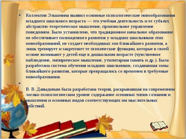 Коллектив Эльконина выявил основные психологические новообразования младшего школьного возраста — это учебная деятельность и ее субъект, абстрактно-теоретическое мышление, произвольное управление поведением. Было установлено, что традиционное начальное образование не обеспечивает полноценного развития у младших школьников этих новообразований, не создает необходимых зон ближайшего развития, а лишь тренирует и закрепляет те психические функции, которые в своей основе возникают у детей еще в дошкольном возрасте (чувственное наблюдение, эмпирическое мышление, утилитарная память и др.). Была разработана система обучения младших школьников, создававшая зоны ближайшего развития, которые превращались со временем в требуемые новообразования.  В. В. Давыдовым была разработана теория, раскрывавшая на современном логико-психологическом уровне содержание основных типов сознания и мышления и основных видов соответствующих им мыслительных действий.