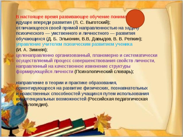 В настоящее время развивающее обучение понимается как: идущее впереди развития ( Л. С. Выготский); отличающееся своей прямой направленностью на задачу психического — умственного и личностного — развития обучающихся ( Д. Б. Эльконин, В.В, Давыдов, В. В. Репкин); управление учителем психическим развитием ученика (И. А. Зимняя); целенаправленно организованный, планомерно и систематически осуществляемый процесс совершенствования свойств личности, направленный на качественное изменение структуры формирующейся личности (Психологический словарь); направление в теории и практике образования, ориентирующееся на развитие физических, познавнательных и нравственных способностей учащихся путем использования их потенциальных возможностей (Российская педагогическая энциклопедия).