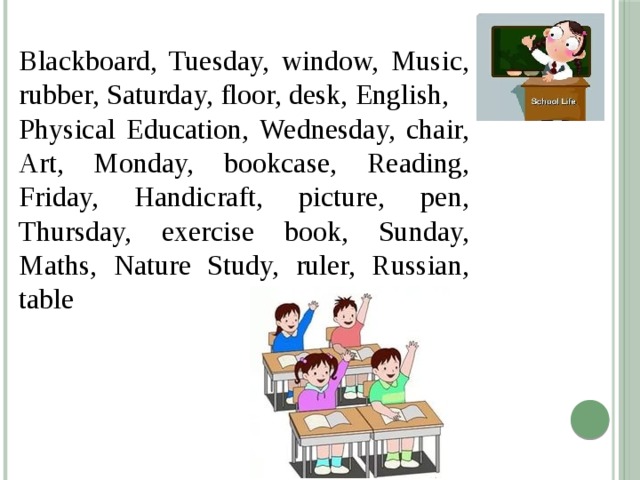 Blackboard, Tuesday, window, Music, rubber, Saturday, floor, desk, English, Physical Education, Wednesday, chair, Art, Monday, bookcase, Reading, Friday, Handicraft, picture, pen, Thursday, exercise book, Sunday, Maths, Nature Study, ruler, Russian, table