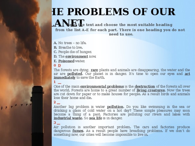 THE PROBLEMS OF OUR PLANET Read the text and choose the most suitable heading from the list A-E for each part. There is one heading you do not need to use.         A. No trees – no life.     B. Breathe to live.     C. People die of hunger.     D. The environment now.     E. Poisoned water.  0 D  The forests are dying, rare plants and animals are disappearing, the water and the air are polluted . Our planet is in danger. It’s time to open our eyes and act immediately to save the Earth.  1 __  One of the main environmental problems is the destruction of the forests all over the world. Forests are home to a great number of living creatures . Now the trees are cut down for paper or to make houses for people. As a result birds and animals lose their home and die.  2 __  Another big problem is water pollution . Do you like swimming in the sea or drinking a glass of cold water on a hot day? These simple pleasures may soon become a thing of a past. Factories are polluting our rivers and lakes with industrial waste . So sea life is in danger.  3 __  Air pollution is another important problem. The cars and factories produce dangerous fumes