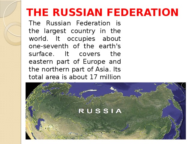 THE RUSSIAN FEDERATION The Russian Federation is the largest country in the world. It occupies about one-seventh of the earth's surface. It covers the eastern part of Europe and the northern part of Asia. Its total area is about 17 million square kilometres.