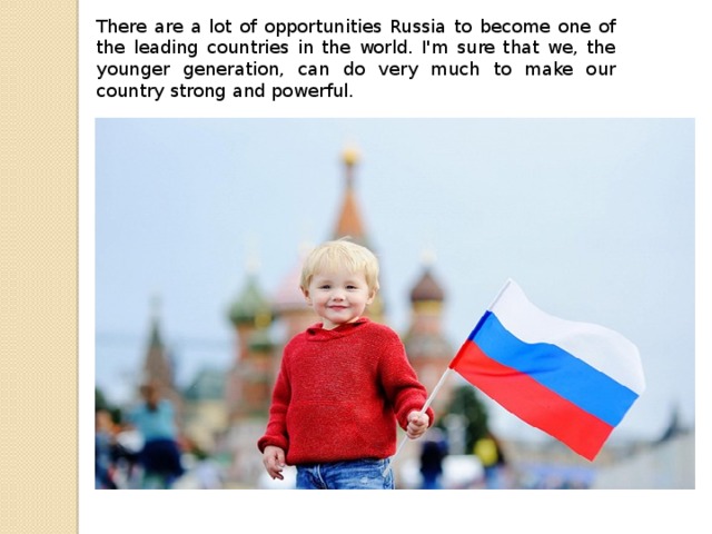 There are a lot of opportunities Russia to become one of the leading countries in the world. I'm sure that we, the younger generation, can do very much to make our country strong and powerful.