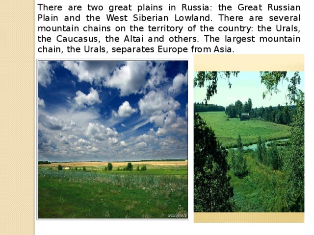 There are two great plains in Russia: the Great Russian Plain and the West Siberian Lowland. There are several mountain chains on the territory of the country: the Urals, the Caucasus, the Altai and others. The largest mountain chain, the Urals, separates Europe from Asia.