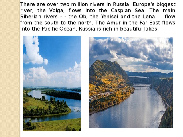 There are over two million rivers in Russia. Europe's biggest river, the Volga, flows into the Caspian Sea. The main Siberian rivers - - the Ob, the Yenisei and the Lena — flow from the south to the north. The Amur in the Far East flows into the Pacific Ocean. Russia is rich in beautiful lakes.