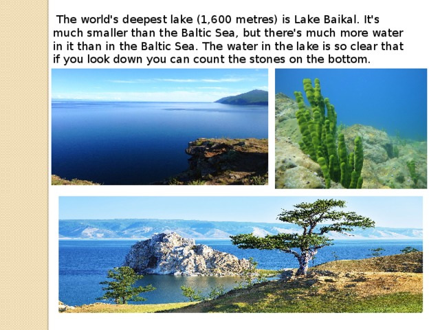   The world's deepest lake (1,600 metres) is Lake Baikal. It's much smaller than the Baltic Sea, but there's much more water in it than in the Baltic Sea. The water in the lake is so clear that if you look down you can count the stones on the bottom.