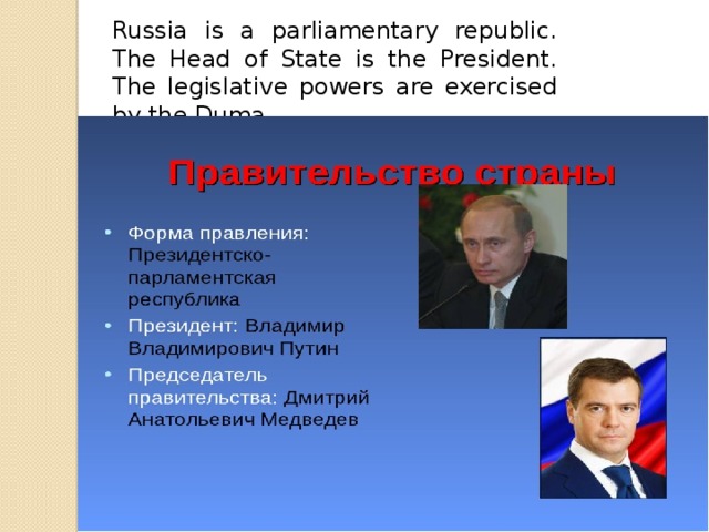 Russia is a parliamentary republic. The Head of State is the President. The legislative powers are exercised by the Duma.