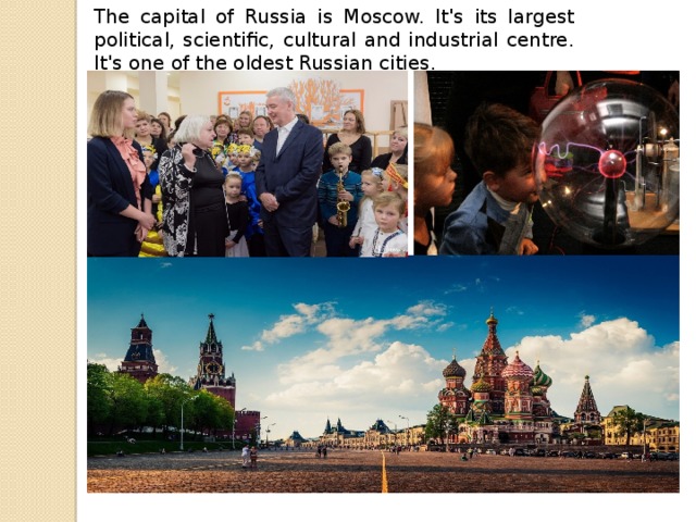 The capital of Russia is Moscow. It's its largest political, scientific, cultural and industrial centre. It's one of the oldest Russian cities.