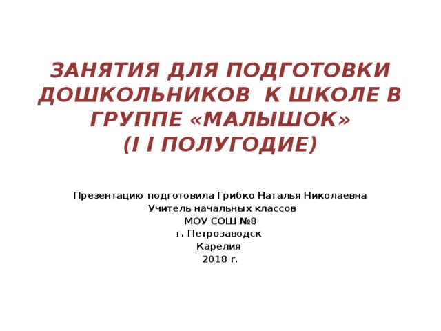 ЗАНЯТИЯ ДЛЯ ПОДГОТОВКИ ДОШКОЛЬНИКОВ К ШКОЛЕ В ГРУППЕ «МАЛЫШОК»  (I I ПОЛУГОДИЕ) Презентацию подготовила Грибко Наталья Николаевна  Учитель начальных классов МОУ СОШ №8 г. Петрозаводск Карелия 2018 г.