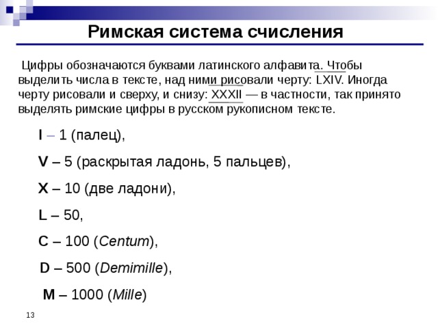 Римская система счисления  Цифры обозначаются буквами латинского алфавита. Чтобы выделить числа в тексте, над ними рисовали черту: LXIV. Иногда черту рисовали и сверху, и снизу: XXXII — в частности, так принято выделять римские цифры в русском рукописном тексте.   I – 1 (палец),   V – 5 (раскрытая ладонь, 5 пальцев) ,  X – 10 (две ладони) ,   L – 50,  C – 100 ( Centum ) ,  D – 500 ( Demimille ) ,  M – 1000 ( Mille )