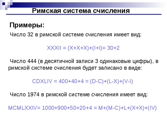 Римская система счисления Примеры:  Число 32 в римской системе счисления имеет вид: XXXII = (X+X+X)+(I+I)= 30+2  Число 444 (в десятичной записи 3 одинаковые цифры), в римской системе счисления будет записано в виде: CDXLIV = 400+40+4 = (D-C)+(L-X)+(V-I)  Число 1974 в римской системе счисления имеет вид: MCMLXXIV= 1000+900+50+20+4 = M+(M-C)+L+(X+X)+( I V)