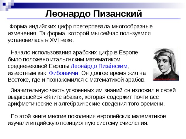 Леонардо Пизанский  Форма индийских цифр претерпевала многообразные изменения. Та форма, которой мы сейчас пользуемся установилась в XVI веке.  Начало использования арабских цифр в Европе было положено итальянским математиком средневековой Европы Леона́рдо Пиза́нски м , известным как Фибоначчи . Он долгое время жил на Востоке, где и познакомился с математикой арабов.  Значительную часть усвоенных им знаний он изложил в своей выдающейся «Книге абака», которая содержит почти все арифметические и алгебраические сведения того времени,  По этой книге многие поколения европейских математиков изучали индийскую позиционную систему счисления.