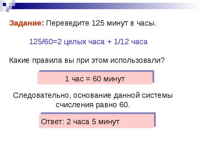 Задание: Переведите 125 минут в часы.  125 / 60=2 целых часа + 1 /12 часа Какие правила вы при этом использовали? 1 час = 60 минут Следовательно, основание данной системы счисления равно 60. Ответ: 2 часа 5 минут