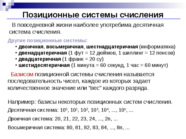 Позиционные системы счисления  В повседневной жизни наиболее употребима десятичная система счисления. Другие позиционные системы: двоичная , восьмеричная , шестнадцатеричная (информатика) двенадцатеричная (1 фут = 12 дюймов, 1 шиллинг = 12 пенсов) двадцатеричная (1 франк = 20 су) шестидесятеричная (1 минута = 60 секунд, 1 час = 60 минут) двоичная , восьмеричная , шестнадцатеричная (информатика) двенадцатеричная (1 фут = 12 дюймов, 1 шиллинг = 12 пенсов) двадцатеричная (1 франк = 20 су) шестидесятеричная (1 минута = 60 секунд, 1 час = 60 минут)  Базисом позиционной системы счисления называется последовательность чисел, каждое из которых задает количественное значение или 