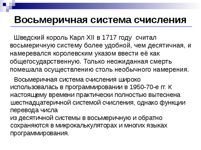 Восьмеричная система счисления  Шведский король Карл XII в 1717 году считал восьмеричную систему более удобной, чем десятичная, и намеревался королевским указом ввести её как общегосударственную. Только неожиданная смерть помешала осуществлению столь необычного намерения.  Восьмеричная система счисления широко использовалась в программировании в 1950-70-е гг. К настоящему времени практически полностью вытеснена шестнадцатеричной системой счисления, однако функции перевода числа  из десятичной системы в восьмеричную и обратно сохраняются в микрокалькуляторах и многих языках программирования.