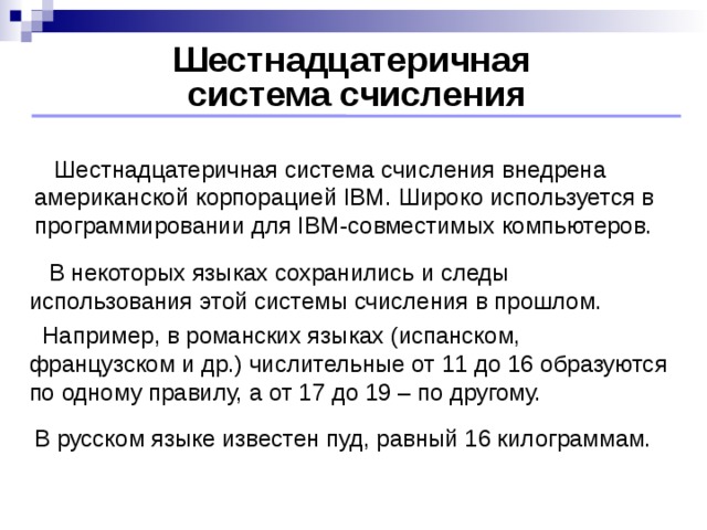 Шестнадцатеричная  система счисления  Шестнадцатеричная система счисления внедрена американской корпорацией IBM. Широко используется в программировании для IBM-совместимых компьютеров.  В некоторых языках сохранились и следы использования этой системы счисления в прошлом.  Например, в романских языках (испанском, французском и др.) числительные от 11 до 16 образуются по одному правилу, а от 17 до 19 – по другому. В русском языке известен пуд, равный 16 килограммам.