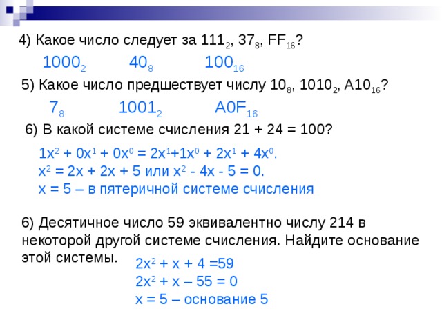 4 ) Какое число следует за 111 2 , 37 8 , FF 16 ? 40 8 1000 2 10 0 16 5 ) Какое число предшествует числу 10 8 , 1010 2 , A10 16 ? 7 8 100 1 2 A0F 16 6) В какой системе счисления 21 + 24 = 100? 1x 2 + 0x 1 + 0x 0 = 2x 1 +1x 0 + 2x 1 + 4x 0 . x 2 = 2x + 2x + 5 или x 2 - 4x - 5 = 0. x = 5 – в пятеричной системе счисления 6) Десятичное число 59 эквивалентно числу 214 в некоторой другой системе счисления. Найдите основание этой системы. 2x 2 + x + 4 =59 2x 2 + x – 55 = 0 х = 5 – основание 5