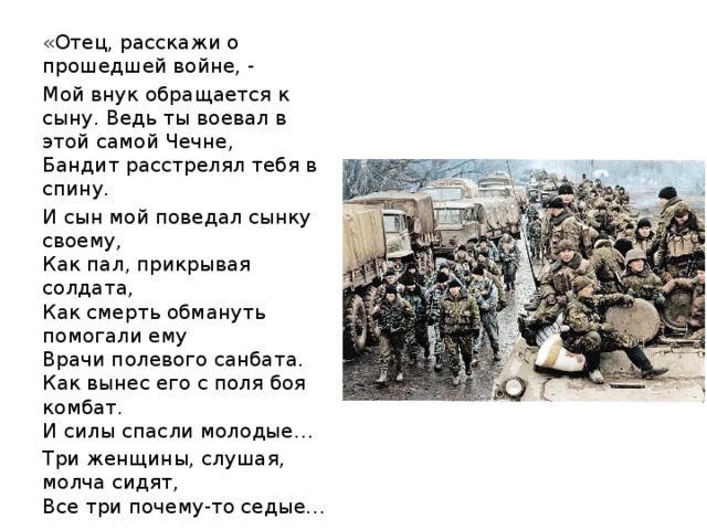 «Отец, расскажи о прошедшей войне, - Мой внук обращается к сыну. Ведь ты воевал в этой самой Чечне,  Бандит расстрелял тебя в спину. И сын мой поведал сынку своему,  Как пал, прикрывая солдата,  Как смерть обмануть помогали ему  Врачи полевого санбата.  Как вынес его с поля боя комбат.  И силы спасли молодые… Три женщины, слушая, молча сидят,  Все три почему-то седые…