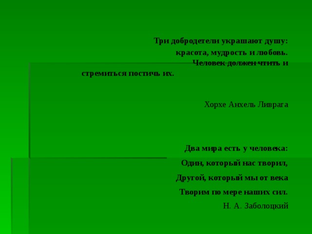 Три добродетели украшают душу: красота, мудрость и любовь. Человек должен чтить и стремиться постичь их.  Хорхе Анхель Ливрага     Два мира есть у человека: Один, который нас творил, Другой, который мы от века Творим по мере наших сил. Н. А. Заболоцкий