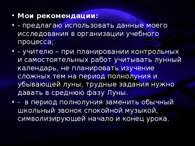 Мои рекомендации: - предлагаю использовать данные моего исследования в организации учебного процесса; - учителю – при планировании контрольных и самостоятельных работ учитывать лунный календарь, не планировать изучение сложных тем на период полнолуния и убывающей луны, трудные задания нужно давать в среднюю фазу Луны. - в период полнолуния заменить обычный школьный звонок спокойной музыкой, символизирующей начало и конец урока.