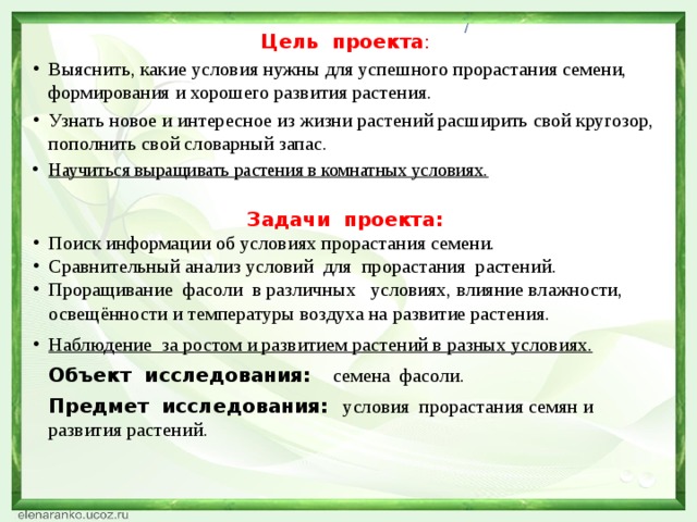 / Цель проекта : Выяснить, какие условия нужны для успешного прорастания семени, формирования и хорошего развития растения. Узнать новое и интересное из жизни растений расширить свой кругозор, пополнить свой словарный запас. Научиться выращивать растения в комнатных условиях. Задачи проекта: Поиск информации об условиях прорастания семени. Сравнительный анализ условий для прорастания растений. Проращивание фасоли в различных условиях, влияние влажности, освещённости и температуры воздуха на развитие растения. Наблюдение за ростом и развитием растений в разных условиях.  Объект исследования:  семена фасоли.  Предмет исследования:  условия прорастания семян и развития растений.  