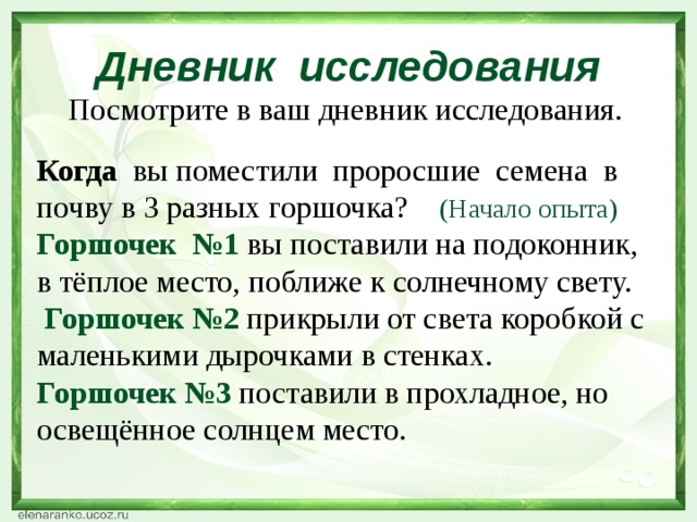 Дневник исследования  Посмотрите в ваш дневник исследования. Когда вы поместили проросшие семена в почву в 3 разных горшочка? (Начало опыта) Горшочек №1 вы поставили на подоконник, в тёплое место, поближе к солнечному свету.  Горшочек №2 прикрыли от света коробкой с маленькими дырочками в стенках. Горшочек №3 поставили в прохладное, но освещённое солнцем место.