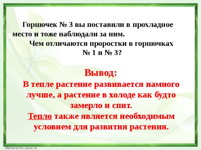    Горшочек № 3 вы поставили в прохладное место и тоже наблюдали за ним. Чем отличаются проростки в горшочках № 1 и № 3?   Вывод: В тепле растение развивается намного лучше, а растение в холоде как будто замерло и спит. Тепло также является необходимым условием для развития растения.