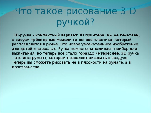 Что такое рисование 3 D  ручкой?  3D-ручка - компактный вариант 3D принтера: мы не печатаем, а рисуем трёхмерные модели на основе пластика, который расплавляется в ручке. Это новое увлекательное изобретение для детей и взрослых. Ручка немного напоминает прибор для выжигания, но теперь всё стало гораздо интереснее. 3D ручка – это инструмент, который позволяет рисовать в воздухе. Теперь вы сможете рисовать не в плоскости на бумаге, а в пространстве!