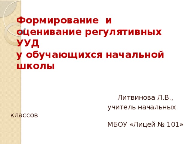 Формирование и оценивание регулятивных УУД  у обучающихся начальной школы  Литвинова Л.В.,  учитель начальных классов  МБОУ «Лицей № 101»