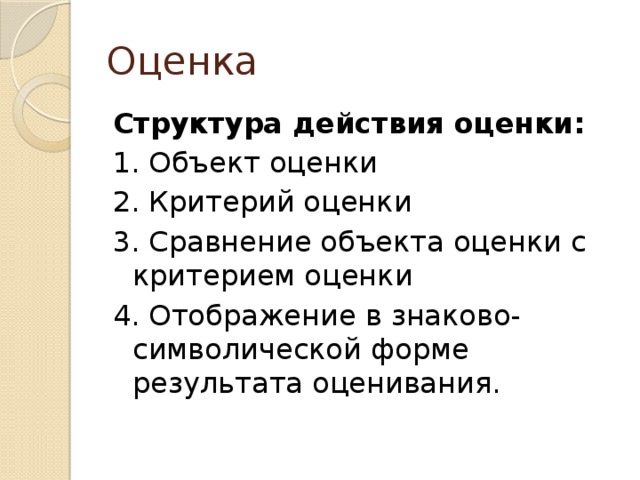 Оценка Структура действия оценки: 1. Объект оценки 2. Критерий оценки 3. Сравнение объекта оценки с критерием оценки 4. Отображение в знаково-символической форме результата оценивания.