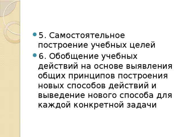 5. Самостоятельное построение учебных целей 6. Обобщение учебных действий на основе выявления общих принципов построения новых способов действий и выведение нового способа для каждой конкретной задачи