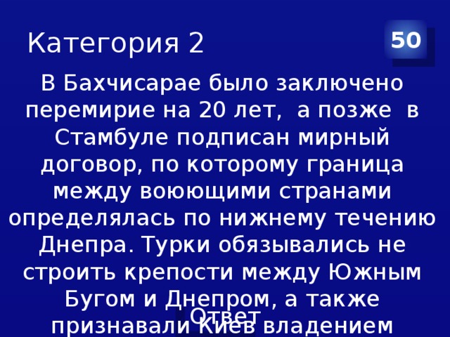 Категория 2 50 В Бахчисарае было заключено перемирие на 20 лет, а позже в Стамбуле подписан мирный договор, по которому граница между воюющими странами определялась по нижнему течению Днепра. Турки обязывались не строить крепости между Южным Бугом и Днепром, а также признавали Киев владением России.