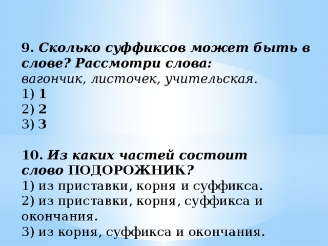 9.   Сколько суффиксов может быть в слове? Рассмотри слова: вагончик, листочек, учительская. 1)  1  2)  2  3)  3 10.   Из каких частей состоит слово   ПОДОРОЖНИК ? 1) из приставки, корня и суффикса. 2) из приставки, корня, суффикса и окончания. 3) из корня, суффикса и окончания.